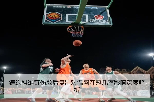 德约科维奇伤愈后复出对温网夺冠几率影响深度解析