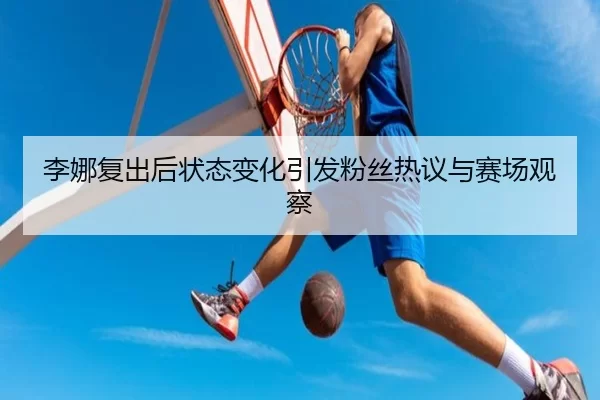 李娜复出后状态变化引发粉丝热议与赛场观察