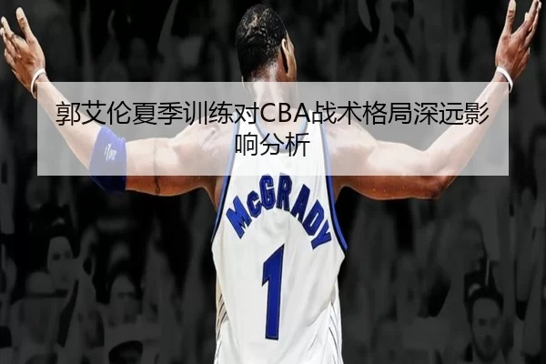 郭艾伦夏季训练对CBA战术格局深远影响分析