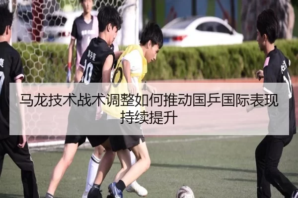 马龙技术战术调整如何推动国乒国际表现持续提升