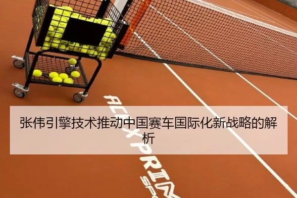 张伟引擎技术推动中国赛车国际化新战略的解析